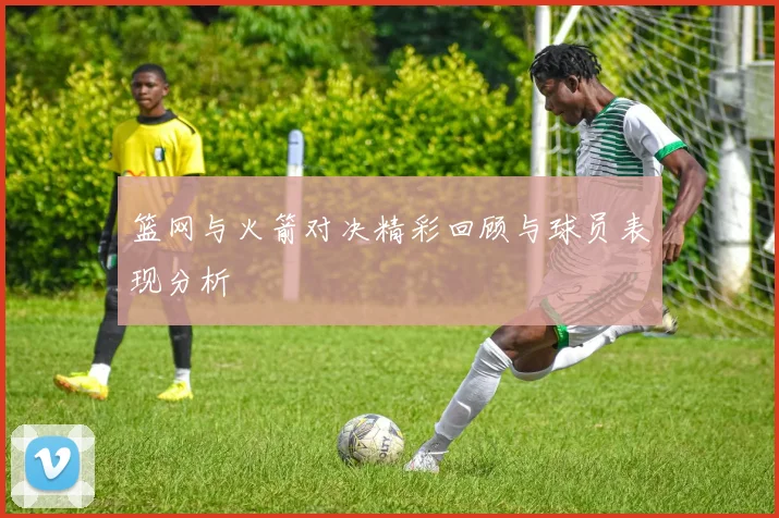 篮网与火箭对决精彩回顾与球员表现分析