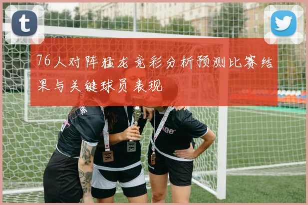 76人对阵猛龙竞彩分析预测比赛结果与关键球员表现