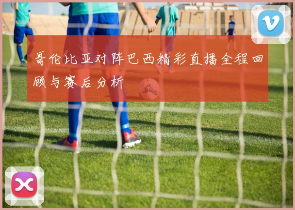 哥伦比亚对阵巴西精彩直播全程回顾与赛后分析