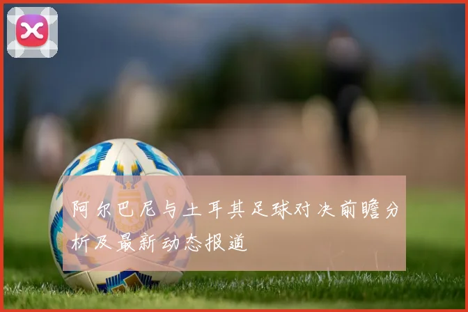 阿尔巴尼与土耳其足球对决前瞻分析及最新动态报道