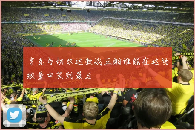 亨克与切尔达激战正酣谁能在这场较量中笑到最后