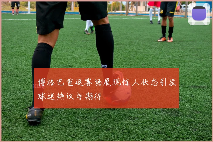博格巴重返赛场展现惊人状态引发球迷热议与期待